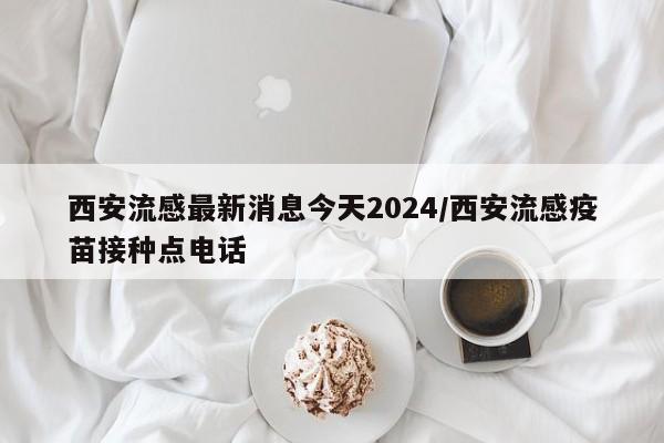 西安流感最新消息今天2024/西安流感疫苗接种点电话