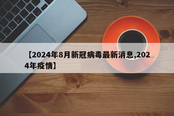 【2024年8月新冠病毒最新消息,2024年疫情】