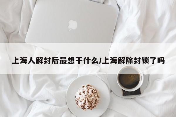 上海人解封后最想干什么/上海解除封锁了吗