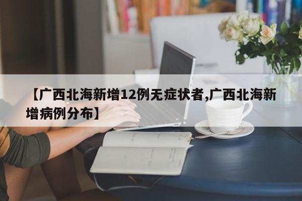 【广西北海新增12例无症状者,广西北海新增病例分布】