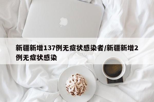 新疆新增137例无症状感染者/新疆新增2例无症状感染