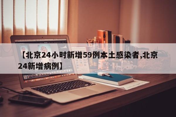 【北京24小时新增59例本土感染者,北京24新增病例】