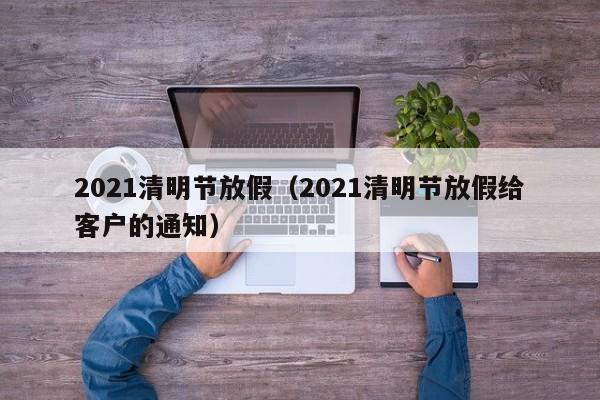 2021清明节放假(2021清明节放假给客户的通知)