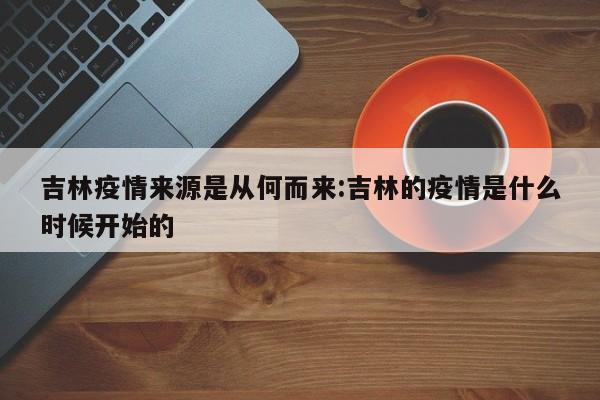 吉林疫情来源是从何而来:吉林的疫情是什么时候开始的