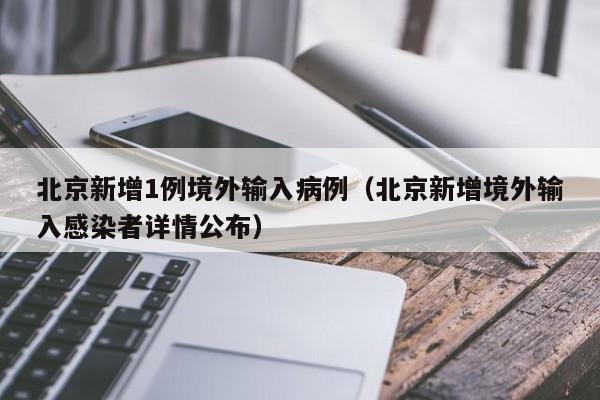 北京新增1例境外输入病例(北京新增境外输入感染者详情公布)