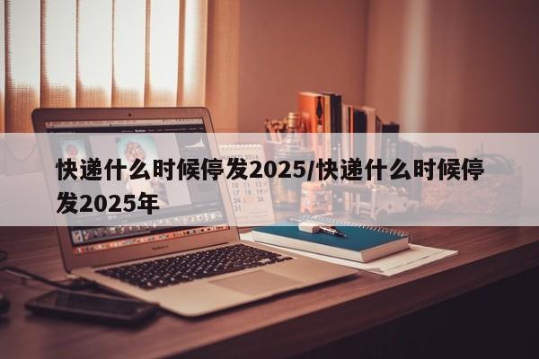 快递什么时候停发2025/快递什么时候停发2025年
