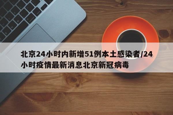 北京24小时内新增51例本土感染者/24小时疫情最新消息北京新冠病毒