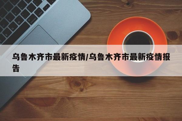 乌鲁木齐市最新疫情/乌鲁木齐市最新疫情报告