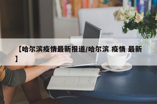 【哈尔滨疫情最新报道/哈尔滨 疫情 最新】