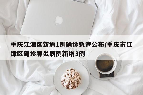重庆江津区新增1例确诊轨迹公布/重庆市江津区确诊肺炎病例新增3例