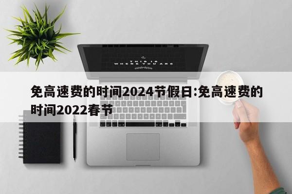 免高速费的时间2024节假日:免高速费的时间2022春节