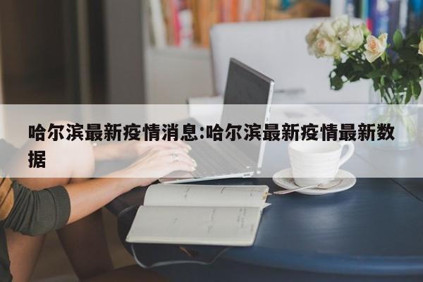 哈尔滨最新疫情消息:哈尔滨最新疫情最新数据