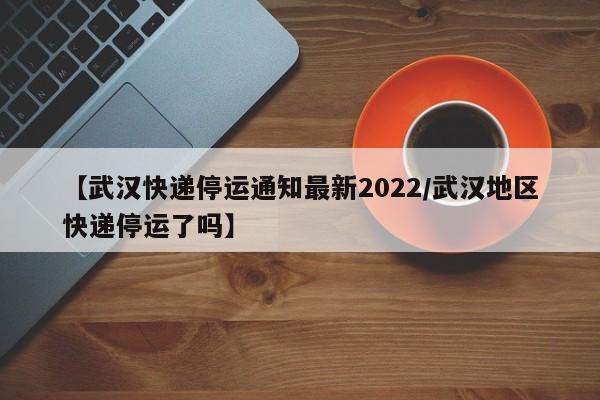 【武汉快递停运通知最新2022/武汉地区快递停运了吗】