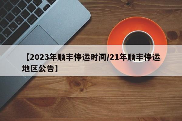 【2023年顺丰停运时间/21年顺丰停运地区公告】