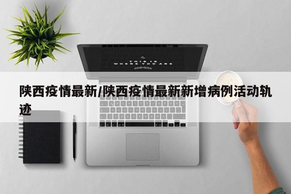 陕西疫情最新/陕西疫情最新新增病例活动轨迹