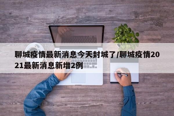 聊城疫情最新消息今天封城了/聊城疫情2021最新消息新增2例