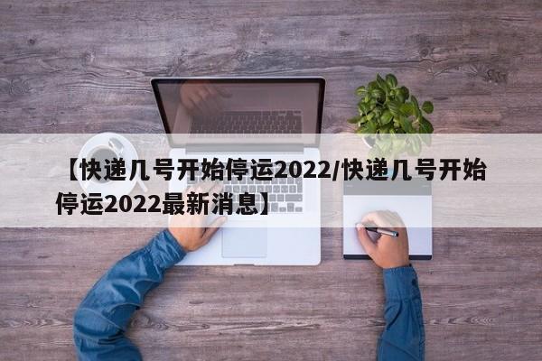 【快递几号开始停运2022/快递几号开始停运2022最新消息】